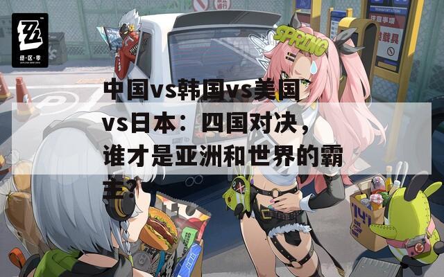 中国vs韩国vs美国vs日本：四国对决，谁才是亚洲和世界的霸主？