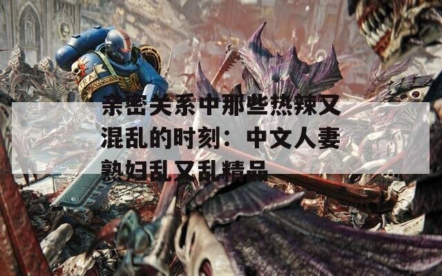 亲密关系中那些热辣又混乱的时刻：中文人妻熟妇乱又乱精品