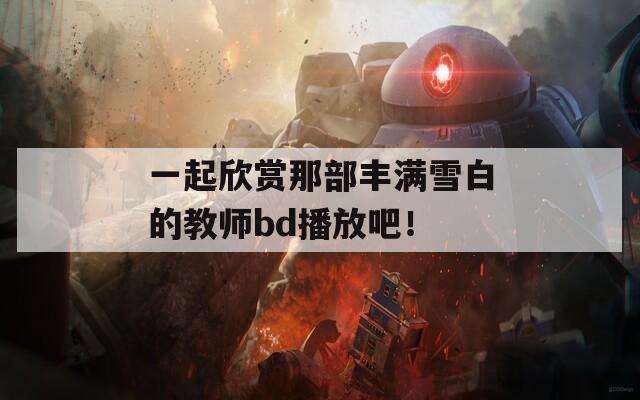 一起欣赏那部丰满雪白的教师bd播放吧！