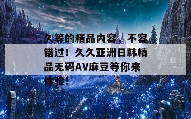 久等的精品内容，不容错过！久久亚洲日韩精品无码AV麻豆等你来体验！