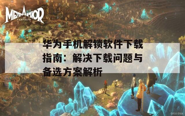 华为手机解锁软件下载指南：解决下载问题与备选方案解析