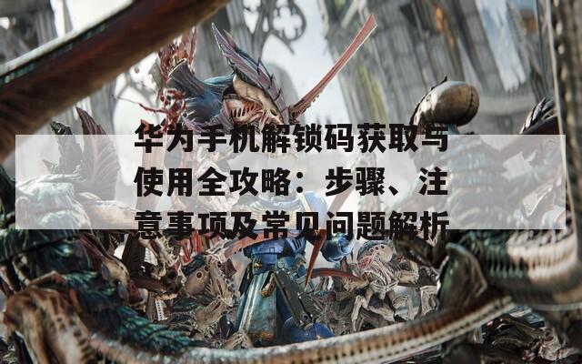 华为手机解锁码获取与使用全攻略：步骤、注意事项及常见问题解析