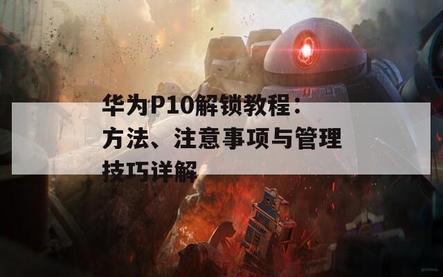 华为P10解锁教程：方法、注意事项与管理技巧详解