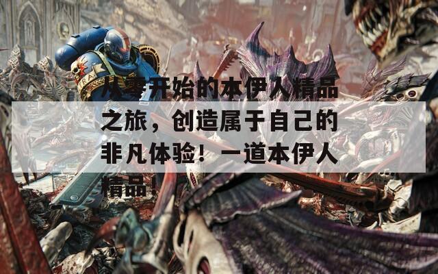 从零开始的本伊人精品之旅，创造属于自己的非凡体验！一道本伊人精品！