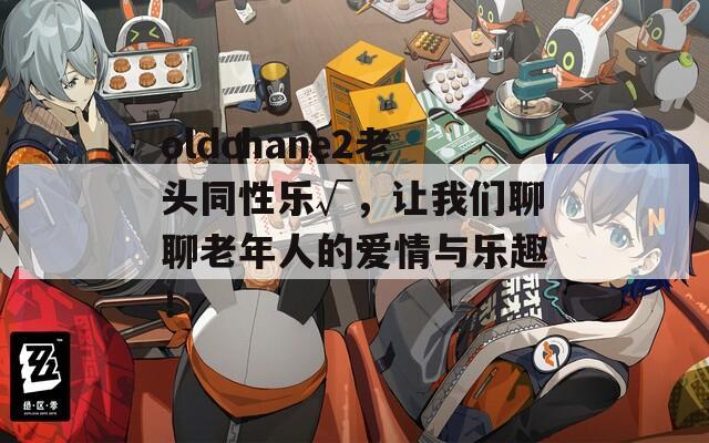 oldchane2老头同性乐√，让我们聊聊老年人的爱情与乐趣！