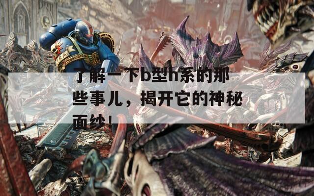 了解一下b型h系的那些事儿，揭开它的神秘面纱！