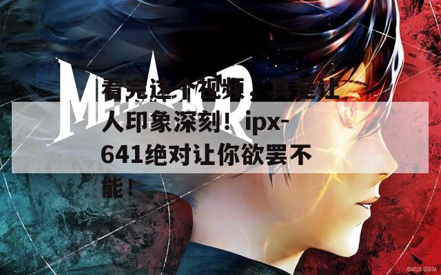 看完这个视频，真是让人印象深刻！ipx-641绝对让你欲罢不能！
