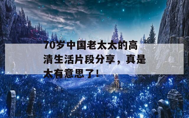 70岁中国老太太的高清生活片段分享，真是太有意思了！