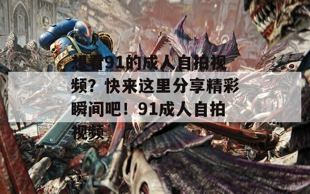 想看91的成人自拍视频？快来这里分享精彩瞬间吧！91成人自拍视频