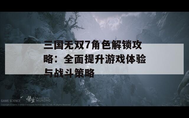 三国无双7角色解锁攻略：全面提升游戏体验与战斗策略