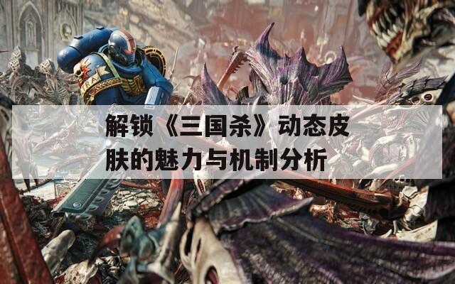 解锁《三国杀》动态皮肤的魅力与机制分析