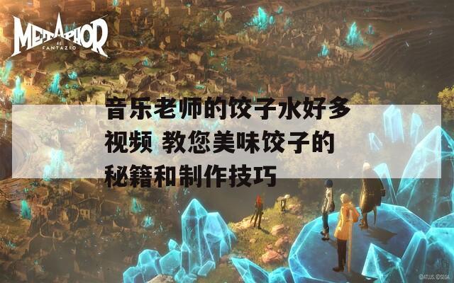 音乐老师的饺子水好多视频 教您美味饺子的秘籍和制作技巧