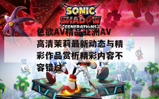 色欲AV精品亚洲AV高清茉莉最新动态与精彩作品赏析精彩内容不容错过