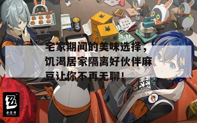 宅家期间的美味选择，饥渴居家隔离好伙伴麻豆让你不再无聊！