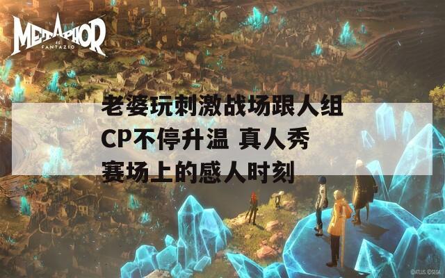 老婆玩刺激战场跟人组CP不停升温 真人秀赛场上的感人时刻