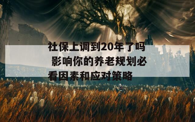 社保上调到20年了吗 影响你的养老规划必看因素和应对策略