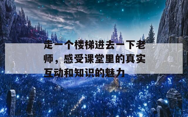 走一个楼梯进去一下老师，感受课堂里的真实互动和知识的魅力