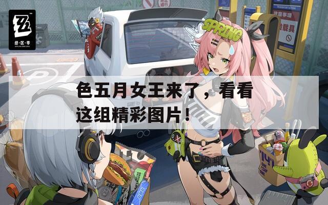 色五月女王来了，看看这组精彩图片！