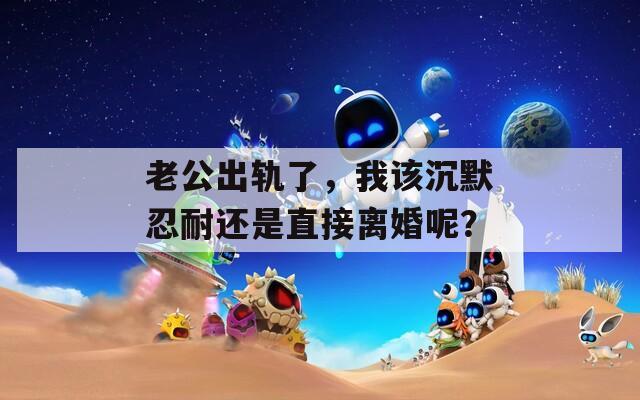 老公出轨了，我该沉默忍耐还是直接离婚呢？