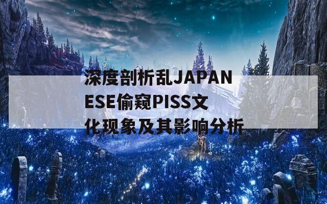 深度剖析乱JAPANESE偷窥PISS文化现象及其影响分析