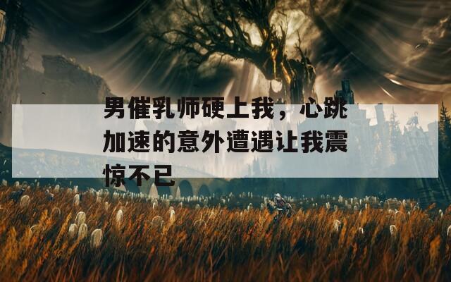 男催乳师硬上我，心跳加速的意外遭遇让我震惊不已