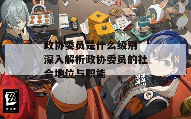 政协委员是什么级别 深入解析政协委员的社会地位与职能