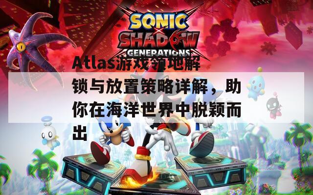 Atlas游戏领地解锁与放置策略详解，助你在海洋世界中脱颖而出