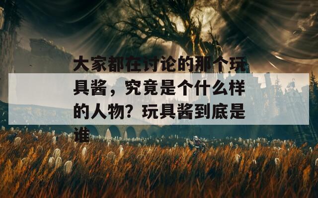 大家都在讨论的那个玩具酱，究竟是个什么样的人物？玩具酱到底是谁