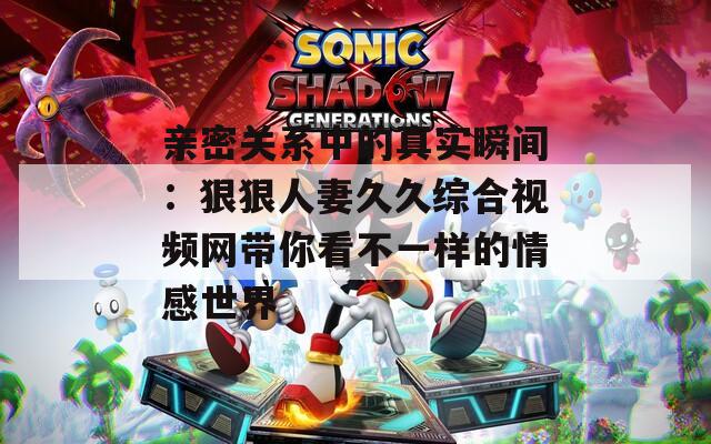亲密关系中的真实瞬间：狠狠人妻久久综合视频网带你看不一样的情感世界