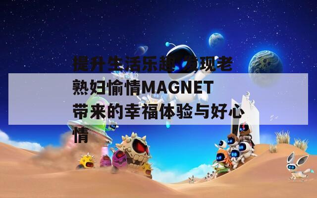 提升生活乐趣 发现老熟妇愉情MAGNET带来的幸福体验与好心情