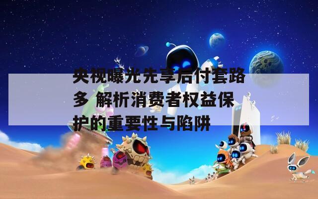 央视曝光先享后付套路多 解析消费者权益保护的重要性与陷阱