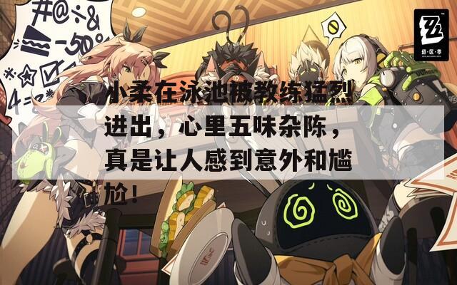 小柔在泳池被教练猛烈进出，心里五味杂陈，真是让人感到意外和尴尬！