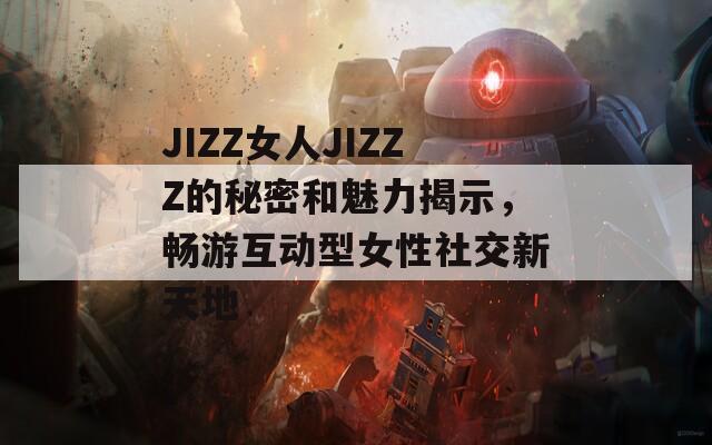JIZZ女人JIZZZ的秘密和魅力揭示，畅游互动型女性社交新天地
