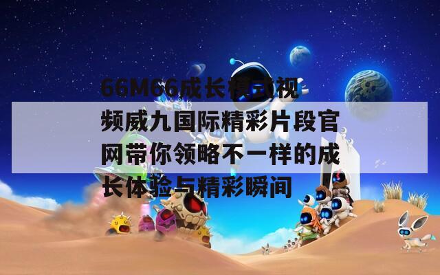 66M66成长模式视频威九国际精彩片段官网带你领略不一样的成长体验与精彩瞬间