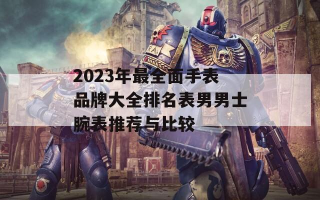 2023年最全面手表品牌大全排名表男男士腕表推荐与比较
