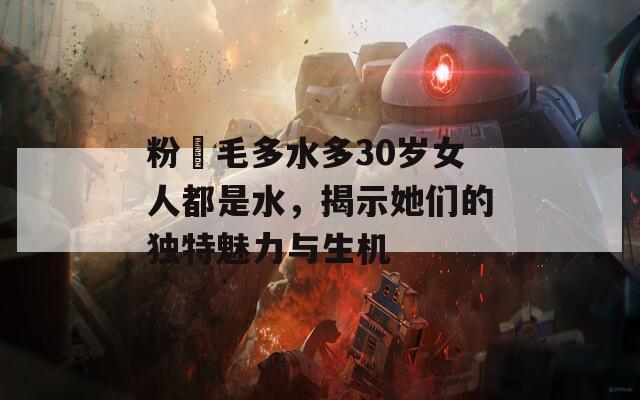 粉泬毛多水多30岁女人都是水，揭示她们的独特魅力与生机