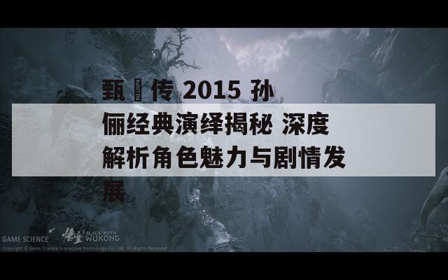 甄嬛传 2015 孙俪经典演绎揭秘 深度解析角色魅力与剧情发展