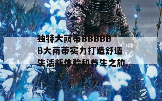独特大荫蒂BBBBBB大荫蒂实力打造舒适生活新体验和养生之旅