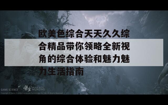 欧美色综合天天久久综合精品带你领略全新视角的综合体验和魅力魅力生活指南