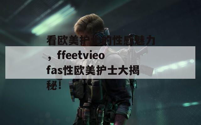 看欧美护士的性感魅力，ffeetvieofas性欧美护士大揭秘！