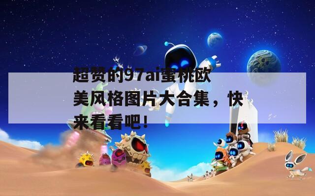 超赞的97ai蜜桃欧美风格图片大合集，快来看看吧！
