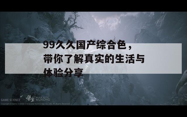 99久久国产综合色，带你了解真实的生活与体验分享
