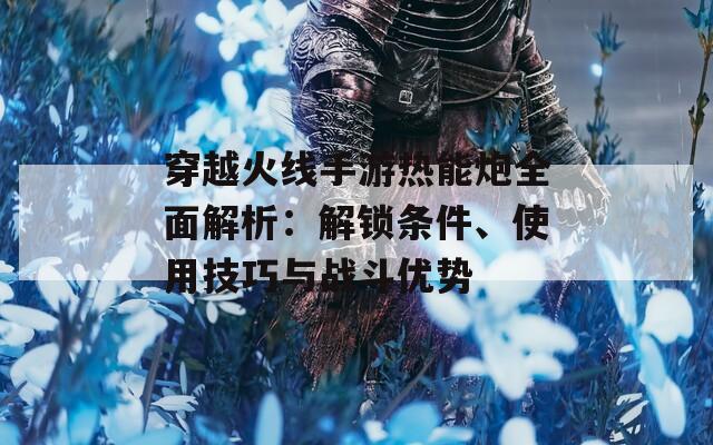 穿越火线手游热能炮全面解析：解锁条件、使用技巧与战斗优势