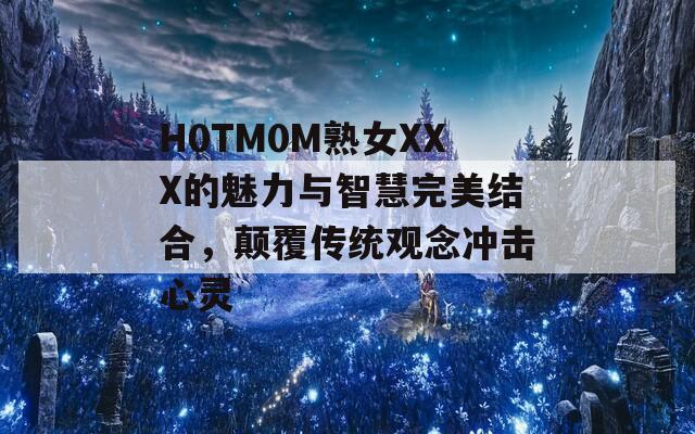 H0TM0M熟女XXX的魅力与智慧完美结合，颠覆传统观念冲击心灵