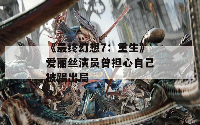 《最终幻想7：重生》爱丽丝演员曾担心自己被踢出局