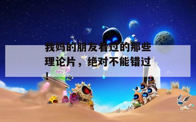 我妈的朋友看过的那些理论片，绝对不能错过！