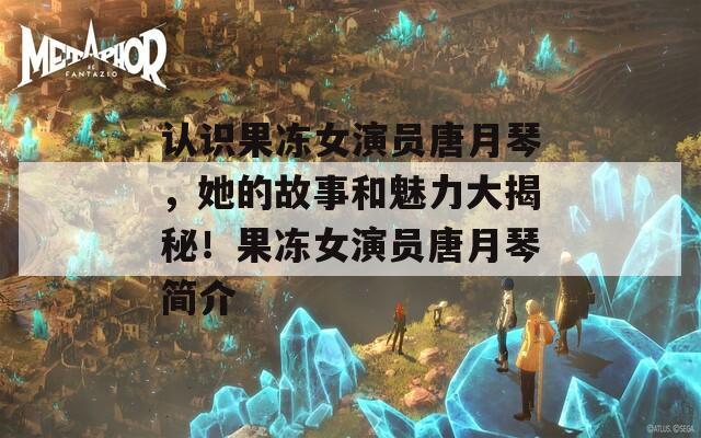认识果冻女演员唐月琴，她的故事和魅力大揭秘！果冻女演员唐月琴简介