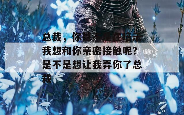 总裁，你是不是在暗示我想和你亲密接触呢？是不是想让我弄你了总裁