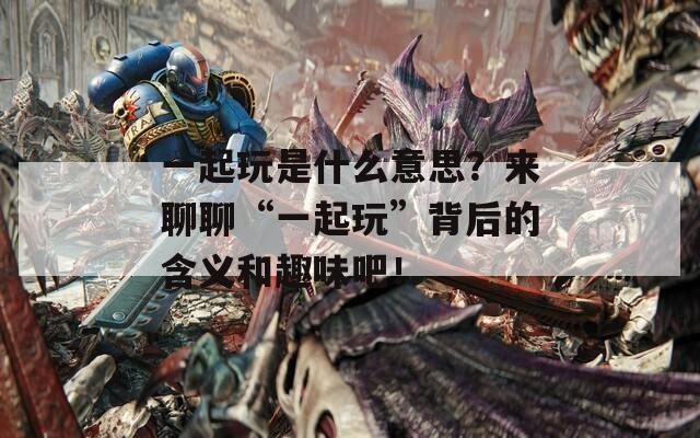 一起玩是什么意思？来聊聊“一起玩”背后的含义和趣味吧！