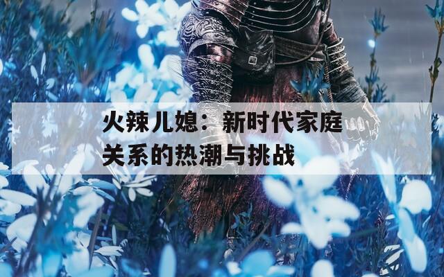 火辣儿媳：新时代家庭关系的热潮与挑战